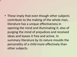 • These imply that even though other subjects
contribute to the making of the whole man,
literature has a unique effectiveness in
opening the mind and illuminating it; also of
purging the mind of prejudices and received
ideas and leaves it free and active. In
summary literature by its nature moulds the
personality of a child more effectively than
other subjects.
 