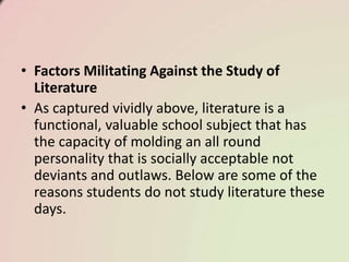 • Factors Militating Against the Study of
Literature
• As captured vividly above, literature is a
functional, valuable school subject that has
the capacity of molding an all round
personality that is socially acceptable not
deviants and outlaws. Below are some of the
reasons students do not study literature these
days.
 