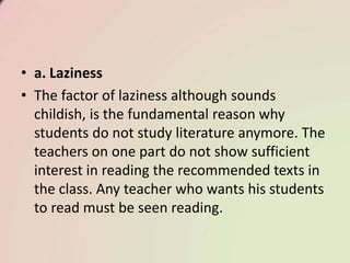 • a. Laziness
• The factor of laziness although sounds
childish, is the fundamental reason why
students do not study literature anymore. The
teachers on one part do not show sufficient
interest in reading the recommended texts in
the class. Any teacher who wants his students
to read must be seen reading.
 