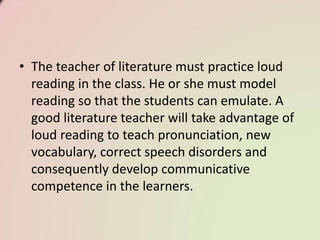 • The teacher of literature must practice loud
reading in the class. He or she must model
reading so that the students can emulate. A
good literature teacher will take advantage of
loud reading to teach pronunciation, new
vocabulary, correct speech disorders and
consequently develop communicative
competence in the learners.
 