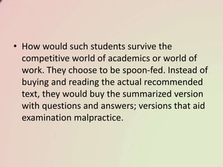 • How would such students survive the
competitive world of academics or world of
work. They choose to be spoon-fed. Instead of
buying and reading the actual recommended
text, they would buy the summarized version
with questions and answers; versions that aid
examination malpractice.
 
