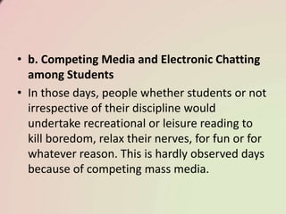 • b. Competing Media and Electronic Chatting
among Students
• In those days, people whether students or not
irrespective of their discipline would
undertake recreational or leisure reading to
kill boredom, relax their nerves, for fun or for
whatever reason. This is hardly observed days
because of competing mass media.
 