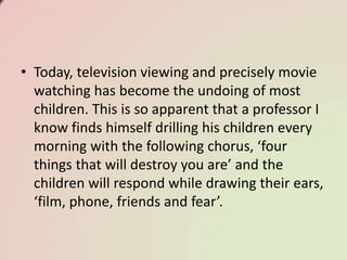 • Today, television viewing and precisely movie
watching has become the undoing of most
children. This is so apparent that a professor I
know finds himself drilling his children every
morning with the following chorus, ‘four
things that will destroy you are’ and the
children will respond while drawing their ears,
‘film, phone, friends and fear’.
 