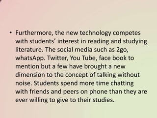 • Furthermore, the new technology competes
with students’ interest in reading and studying
literature. The social media such as 2go,
whatsApp. Twitter, You Tube, face book to
mention but a few have brought a new
dimension to the concept of talking without
noise. Students spend more time chatting
with friends and peers on phone than they are
ever willing to give to their studies.
 