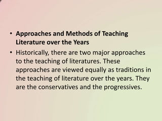 • Approaches and Methods of Teaching
Literature over the Years
• Historically, there are two major approaches
to the teaching of literatures. These
approaches are viewed equally as traditions in
the teaching of literature over the years. They
are the conservatives and the progressives.
 