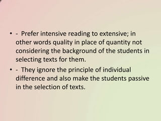 • - Prefer intensive reading to extensive; in
other words quality in place of quantity not
considering the background of the students in
selecting texts for them.
• - They ignore the principle of individual
difference and also make the students passive
in the selection of texts.
 