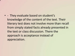 • - They evaluate based on student’s
knowledge of the content of the text. Their
literary test does not involve more than recall
from simply stated facts already presented in
the text or class discussion. There the
approach is acceptance instead of
appreciation.
 