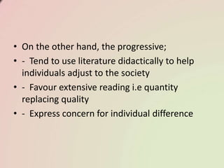 • On the other hand, the progressive;
• - Tend to use literature didactically to help
individuals adjust to the society
• - Favour extensive reading i.e quantity
replacing quality
• - Express concern for individual difference
 