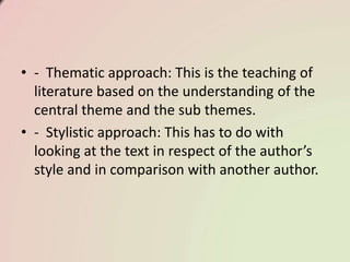 • - Thematic approach: This is the teaching of
literature based on the understanding of the
central theme and the sub themes.
• - Stylistic approach: This has to do with
looking at the text in respect of the author’s
style and in comparison with another author.
 