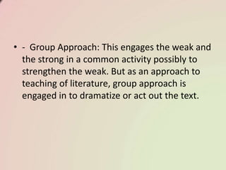 • - Group Approach: This engages the weak and
the strong in a common activity possibly to
strengthen the weak. But as an approach to
teaching of literature, group approach is
engaged in to dramatize or act out the text.
 