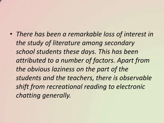 • There has been a remarkable loss of interest in
the study of literature among secondary
school students these days. This has been
attributed to a number of factors. Apart from
the obvious laziness on the part of the
students and the teachers, there is observable
shift from recreational reading to electronic
chatting generally.
 