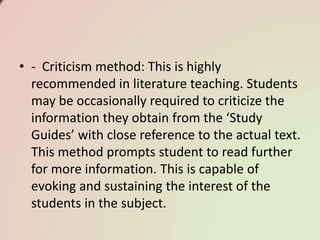 • - Criticism method: This is highly
recommended in literature teaching. Students
may be occasionally required to criticize the
information they obtain from the ‘Study
Guides’ with close reference to the actual text.
This method prompts student to read further
for more information. This is capable of
evoking and sustaining the interest of the
students in the subject.
 