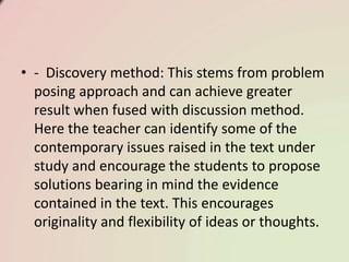 • - Discovery method: This stems from problem
posing approach and can achieve greater
result when fused with discussion method.
Here the teacher can identify some of the
contemporary issues raised in the text under
study and encourage the students to propose
solutions bearing in mind the evidence
contained in the text. This encourages
originality and flexibility of ideas or thoughts.
 