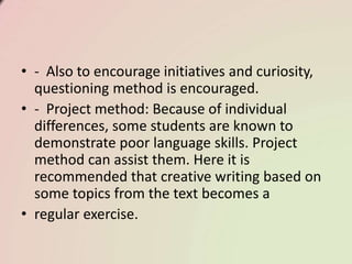 • - Also to encourage initiatives and curiosity,
questioning method is encouraged.
• - Project method: Because of individual
differences, some students are known to
demonstrate poor language skills. Project
method can assist them. Here it is
recommended that creative writing based on
some topics from the text becomes a
• regular exercise.
 