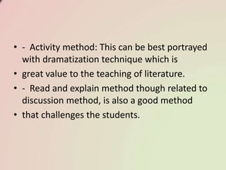 • - Activity method: This can be best portrayed
with dramatization technique which is
• great value to the teaching of literature.
• - Read and explain method though related to
discussion method, is also a good method
• that challenges the students.
 