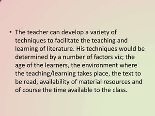 • The teacher can develop a variety of
techniques to facilitate the teaching and
learning of literature. His techniques would be
determined by a number of factors viz; the
age of the learners, the environment where
the teaching/learning takes place, the text to
be read, availability of material resources and
of course the time available to the class.
 