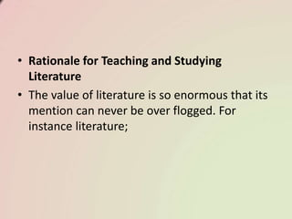 • Rationale for Teaching and Studying
Literature
• The value of literature is so enormous that its
mention can never be over flogged. For
instance literature;
 