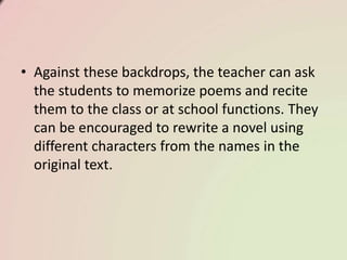 • Against these backdrops, the teacher can ask
the students to memorize poems and recite
them to the class or at school functions. They
can be encouraged to rewrite a novel using
different characters from the names in the
original text.
 
