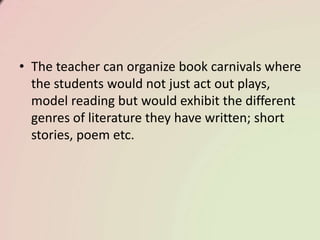 • The teacher can organize book carnivals where
the students would not just act out plays,
model reading but would exhibit the different
genres of literature they have written; short
stories, poem etc.
 