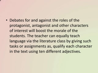 • Debates for and against the roles of the
protagonist, antagonist and other characters
of interest will boost the morale of the
students. The teacher can equally teach
language via the literature class by giving such
tasks or assignments as, qualify each character
in the text using ten different adjectives.
 