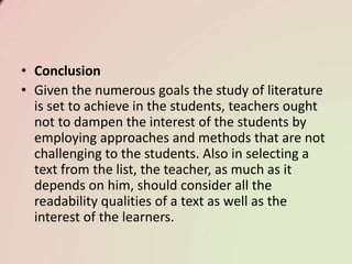• Conclusion
• Given the numerous goals the study of literature
is set to achieve in the students, teachers ought
not to dampen the interest of the students by
employing approaches and methods that are not
challenging to the students. Also in selecting a
text from the list, the teacher, as much as it
depends on him, should consider all the
readability qualities of a text as well as the
interest of the learners.
 