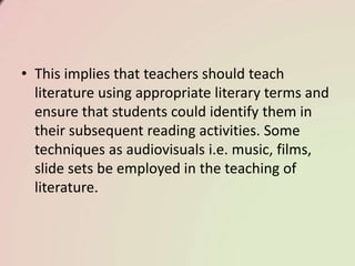 • This implies that teachers should teach
literature using appropriate literary terms and
ensure that students could identify them in
their subsequent reading activities. Some
techniques as audiovisuals i.e. music, films,
slide sets be employed in the teaching of
literature.
 