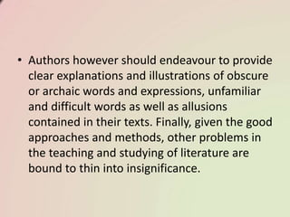 • Authors however should endeavour to provide
clear explanations and illustrations of obscure
or archaic words and expressions, unfamiliar
and difficult words as well as allusions
contained in their texts. Finally, given the good
approaches and methods, other problems in
the teaching and studying of literature are
bound to thin into insignificance.
 