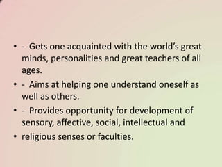 • - Gets one acquainted with the world’s great
minds, personalities and great teachers of all
ages.
• - Aims at helping one understand oneself as
well as others.
• - Provides opportunity for development of
sensory, affective, social, intellectual and
• religious senses or faculties.
 