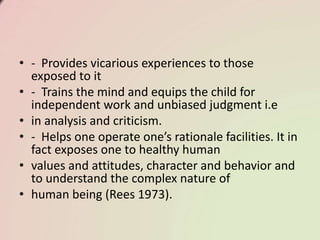 • - Provides vicarious experiences to those
exposed to it
• - Trains the mind and equips the child for
independent work and unbiased judgment i.e
• in analysis and criticism.
• - Helps one operate one’s rationale facilities. It in
fact exposes one to healthy human
• values and attitudes, character and behavior and
to understand the complex nature of
• human being (Rees 1973).
 