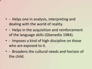 • - Helps one in analysis, interpreting and
dealing with the world of reality.
• - Helps in the acquisition and reinforcement
of the language skills (Gbenedio 1984).
• - Imposes a kind of high discipline on those
who are exposed to it.
• - Broadens the cultural needs and horizon of
the child.
 