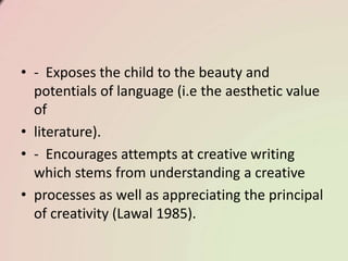 • - Exposes the child to the beauty and
potentials of language (i.e the aesthetic value
of
• literature).
• - Encourages attempts at creative writing
which stems from understanding a creative
• processes as well as appreciating the principal
of creativity (Lawal 1985).
 