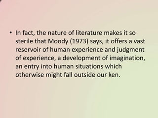 • In fact, the nature of literature makes it so
sterile that Moody (1973) says, it offers a vast
reservoir of human experience and judgment
of experience, a development of imagination,
an entry into human situations which
otherwise might fall outside our ken.
 