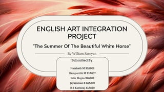 ENGLISH ART INTEGRATION
PROJECT
By William Saroyan
"The Summer Of The Beautiful White Horse"
Submitted By:
Harshath M XIA806
Ilamparithi M XIA807
Ishir Gupta XIA808
Jayaraman B XIA809
R S Kavinraj XIA810
 