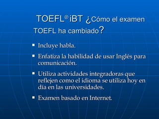   TOEFL ®  iBT  ¿ Cómo el examen  TOEFL ha cambiado ?   Incluye habla. Enfatiza la habilidad de usar Inglés para comunicación.  Utiliza actividades integradoras que reflejen como el idioma se utiliza hoy en día en las universidades.  Examen basado en Internet. 