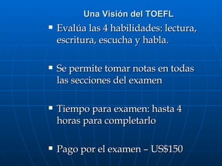 Una Visión del TOEFL Evalúa las 4 habilidades: lectura, escritura, escucha y habla. Se permite tomar notas en todas las secciones del examen Tiempo para examen: hasta 4 horas para completarlo Pago por el examen – US$150 