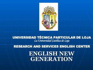 UNIVERSIDAD TÉCNICA PARTICULAR DE LOJA La Universidad Católica de Loja RESEARCH AND SERVICES ENGLISH CENTER ENGLISH NEW GENERATION 