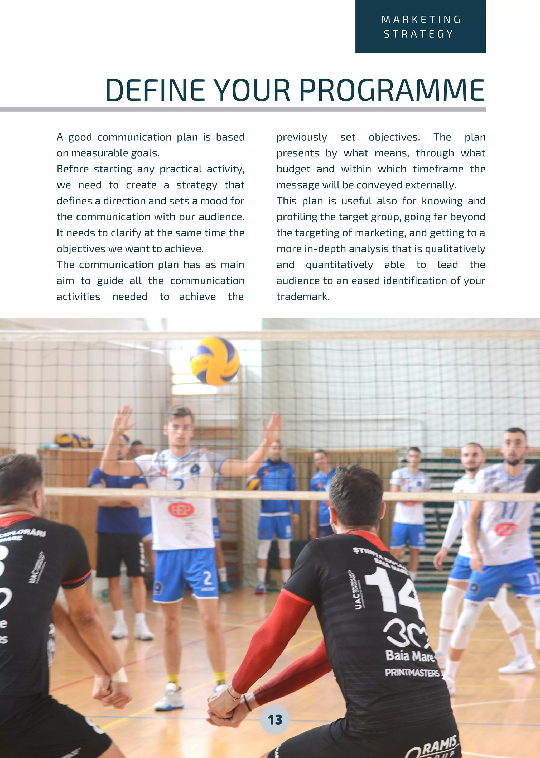 13
M A R K E T I N G
S T R A T E G Y
DEFINE YOUR PROGRAMME
A good communication plan is based
on measurable goals.
Before starting any practical activity,
we need to create a strategy that
defines a direction and sets a mood for
the communication with our audience.
It needs to clarify at the same time the
objectives we want to achieve.
The communication plan has as main
aim to guide all the communication
activities needed to achieve the
previously set objectives. The plan
presents by what means, through what
budget and within which timeframe the
message will be conveyed externally.
This plan is useful also for knowing and
profiling the target group, going far beyond
the targeting of marketing, and getting to a
more in-depth analysis that is qualitatively
and quantitatively able to lead the
audience to an eased identification of your
trademark.
 