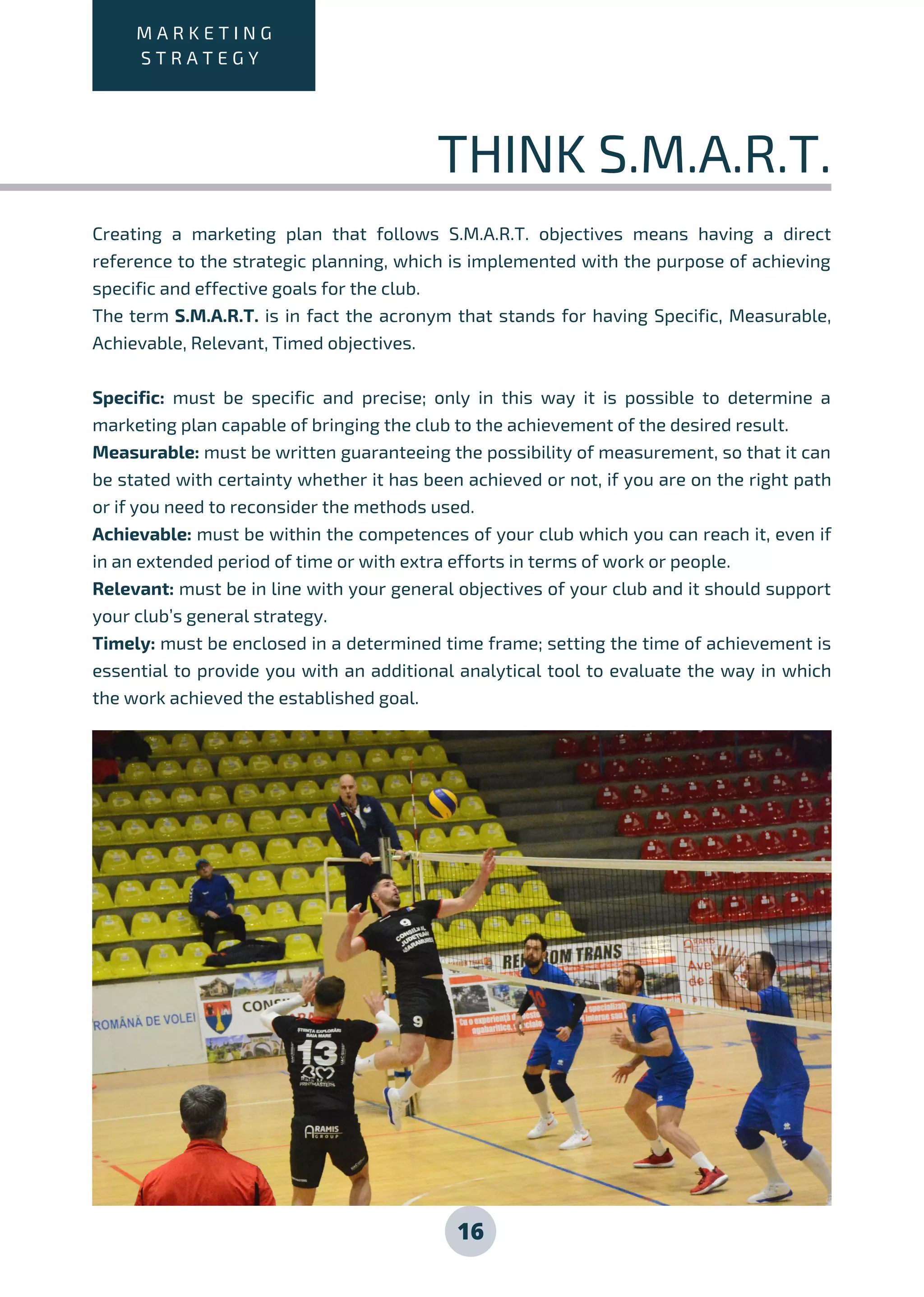 16
Creating a marketing plan that follows S.M.A.R.T. objectives means having a direct
reference to the strategic planning, which is implemented with the purpose of achieving
specific and effective goals for the club.
The term S.M.A.R.T. is in fact the acronym that stands for having Specific, Measurable,
Achievable, Relevant, Timed objectives.
Specific: must be specific and precise; only in this way it is possible to determine a
marketing plan capable of bringing the club to the achievement of the desired result.
Measurable: must be written guaranteeing the possibility of measurement, so that it can
be stated with certainty whether it has been achieved or not, if you are on the right path
or if you need to reconsider the methods used.
Achievable: must be within the competences of your club which you can reach it, even if
in an extended period of time or with extra efforts in terms of work or people.
Relevant: must be in line with your general objectives of your club and it should support
your club’s general strategy.
Timely: must be enclosed in a determined time frame; setting the time of achievement is
essential to provide you with an additional analytical tool to evaluate the way in which
the work achieved the established goal.
M A R K E T I N G
S T R A T E G Y
THINK S.M.A.R.T.
 