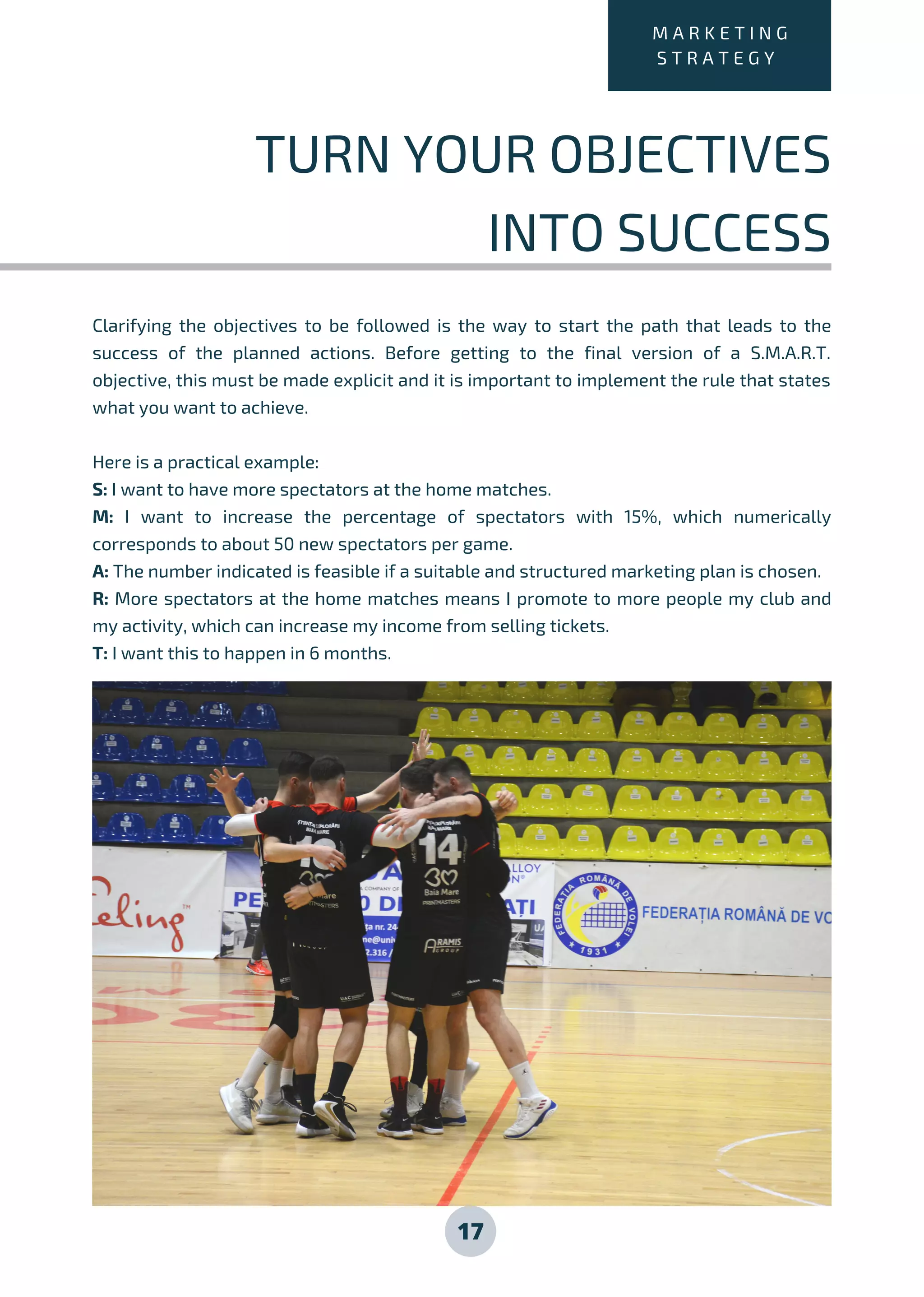 Clarifying the objectives to be followed is the way to start the path that leads to the
success of the planned actions. Before getting to the final version of a S.M.A.R.T.
objective, this must be made explicit and it is important to implement the rule that states
what you want to achieve.
Here is a practical example:
S: I want to have more spectators at the home matches.
M: I want to increase the percentage of spectators with 15%, which numerically
corresponds to about 50 new spectators per game.
A: The number indicated is feasible if a suitable and structured marketing plan is chosen.
R: More spectators at the home matches means I promote to more people my club and
my activity, which can increase my income from selling tickets.
T: I want this to happen in 6 months.
17
M A R K E T I N G
S T R A T E G Y
TURN YOUR OBJECTIVES
INTO SUCCESS
 