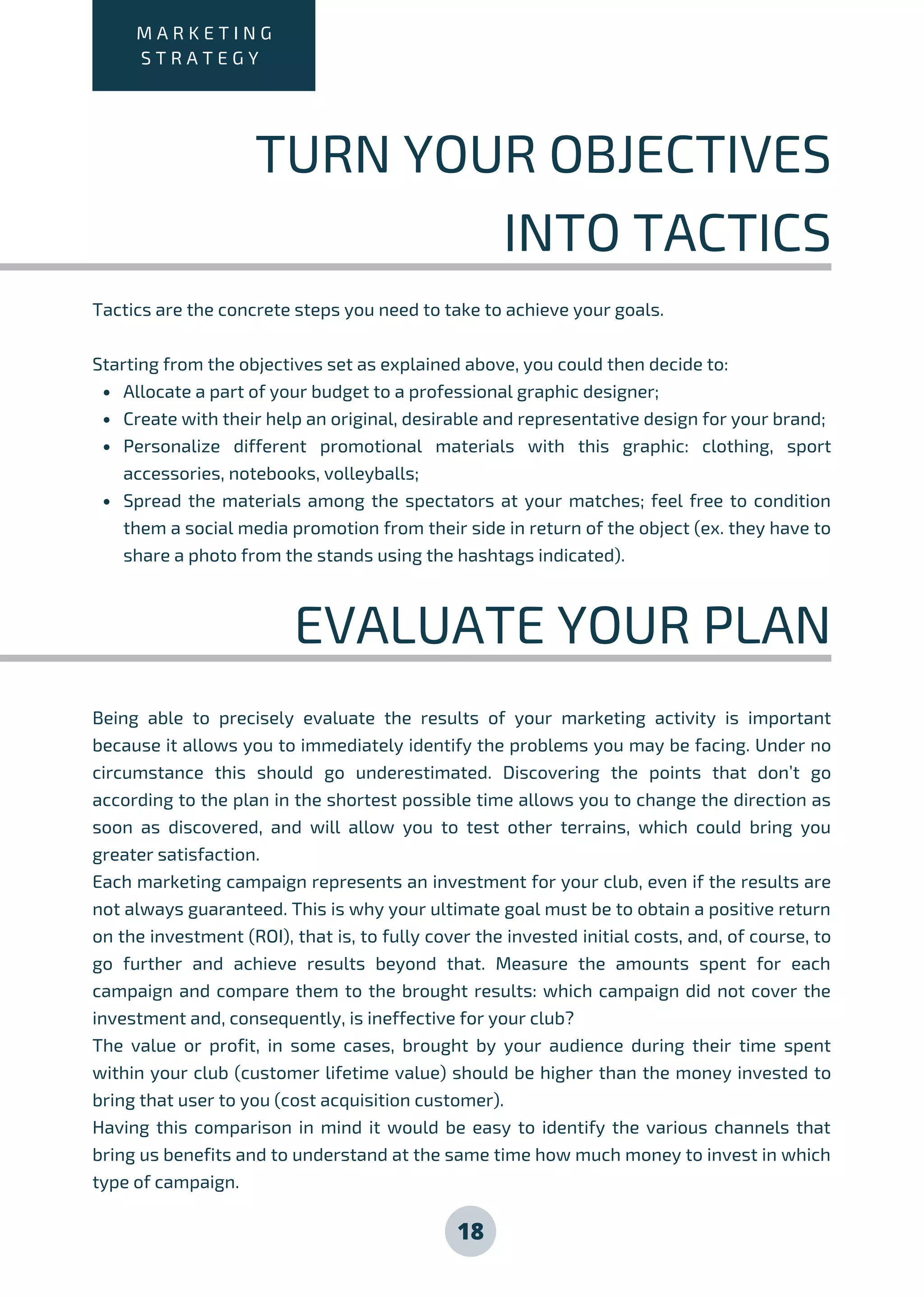 M A R K E T I N G
S T R A T E G Y
TURN YOUR OBJECTIVES
INTO TACTICS
Allocate a part of your budget to a professional graphic designer;
Create with their help an original, desirable and representative design for your brand;
Personalize different promotional materials with this graphic: clothing, sport
accessories, notebooks, volleyballs;
Spread the materials among the spectators at your matches; feel free to condition
them a social media promotion from their side in return of the object (ex. they have to
share a photo from the stands using the hashtags indicated).
Tactics are the concrete steps you need to take to achieve your goals.
Starting from the objectives set as explained above, you could then decide to:
EVALUATE YOUR PLAN
Being able to precisely evaluate the results of your marketing activity is important
because it allows you to immediately identify the problems you may be facing. Under no
circumstance this should go underestimated. Discovering the points that don’t go
according to the plan in the shortest possible time allows you to change the direction as
soon as discovered, and will allow you to test other terrains, which could bring you
greater satisfaction.
Each marketing campaign represents an investment for your club, even if the results are
not always guaranteed. This is why your ultimate goal must be to obtain a positive return
on the investment (ROI), that is, to fully cover the invested initial costs, and, of course, to
go further and achieve results beyond that. Measure the amounts spent for each
campaign and compare them to the brought results: which campaign did not cover the
investment and, consequently, is ineffective for your club?
The value or profit, in some cases, brought by your audience during their time spent
within your club (customer lifetime value) should be higher than the money invested to
bring that user to you (cost acquisition customer).
Having this comparison in mind it would be easy to identify the various channels that
bring us benefits and to understand at the same time how much money to invest in which
type of campaign.
18
 