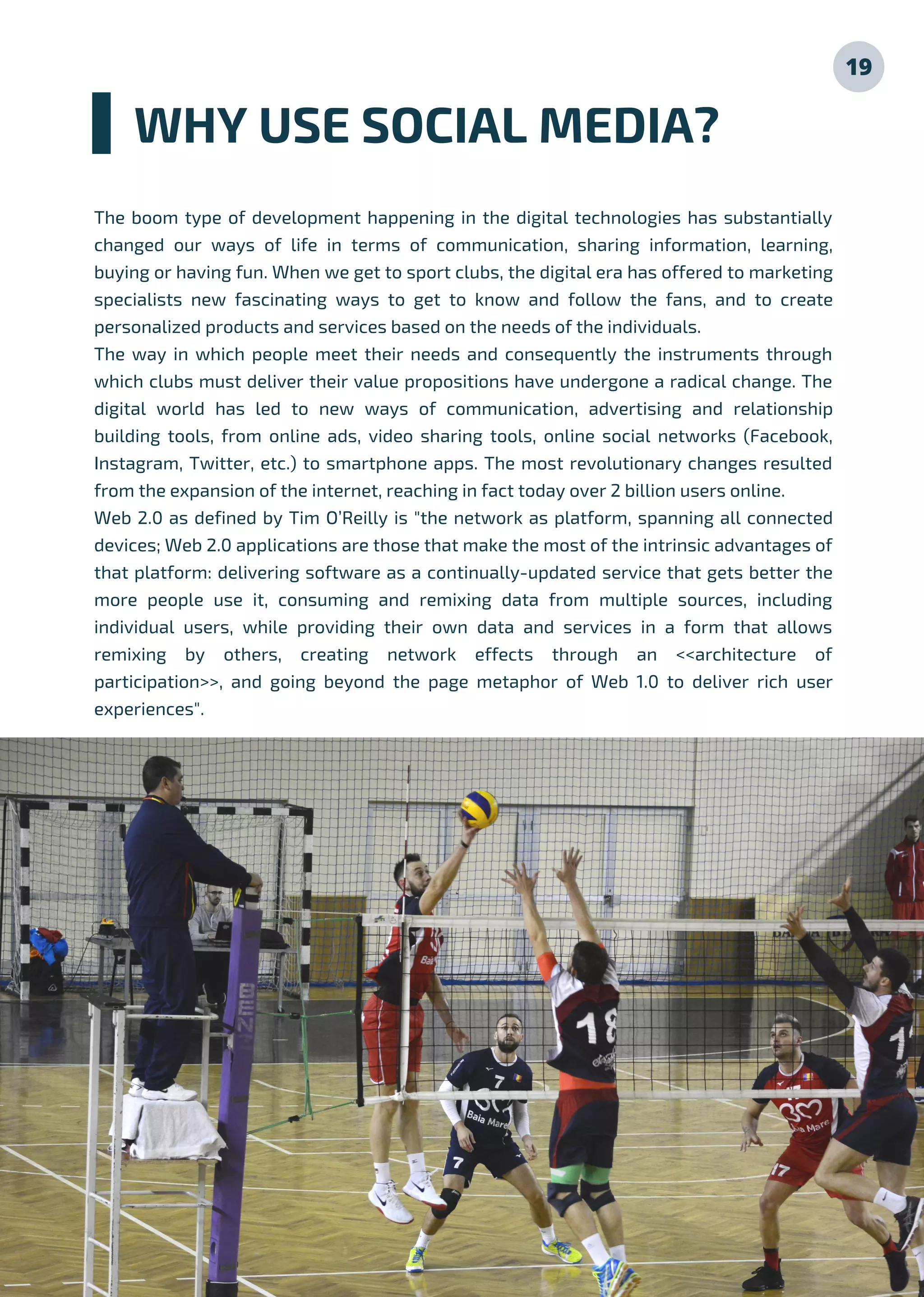 19
The boom type of development happening in the digital technologies has substantially
changed our ways of life in terms of communication, sharing information, learning,
buying or having fun. When we get to sport clubs, the digital era has offered to marketing
specialists new fascinating ways to get to know and follow the fans, and to create
personalized products and services based on the needs of the individuals.
The way in which people meet their needs and consequently the instruments through
which clubs must deliver their value propositions have undergone a radical change. The
digital world has led to new ways of communication, advertising and relationship
building tools, from online ads, video sharing tools, online social networks (Facebook,
Instagram, Twitter, etc.) to smartphone apps. The most revolutionary changes resulted
from the expansion of the internet, reaching in fact today over 2 billion users online.
Web 2.0 as defined by Tim O’Reilly is "the network as platform, spanning all connected
devices; Web 2.0 applications are those that make the most of the intrinsic advantages of
that platform: delivering software as a continually-updated service that gets better the
more people use it, consuming and remixing data from multiple sources, including
individual users, while providing their own data and services in a form that allows
remixing by others, creating network effects through an <<architecture of
participation>>, and going beyond the page metaphor of Web 1.0 to deliver rich user
experiences".
WHY USE SOCIAL MEDIA?
 