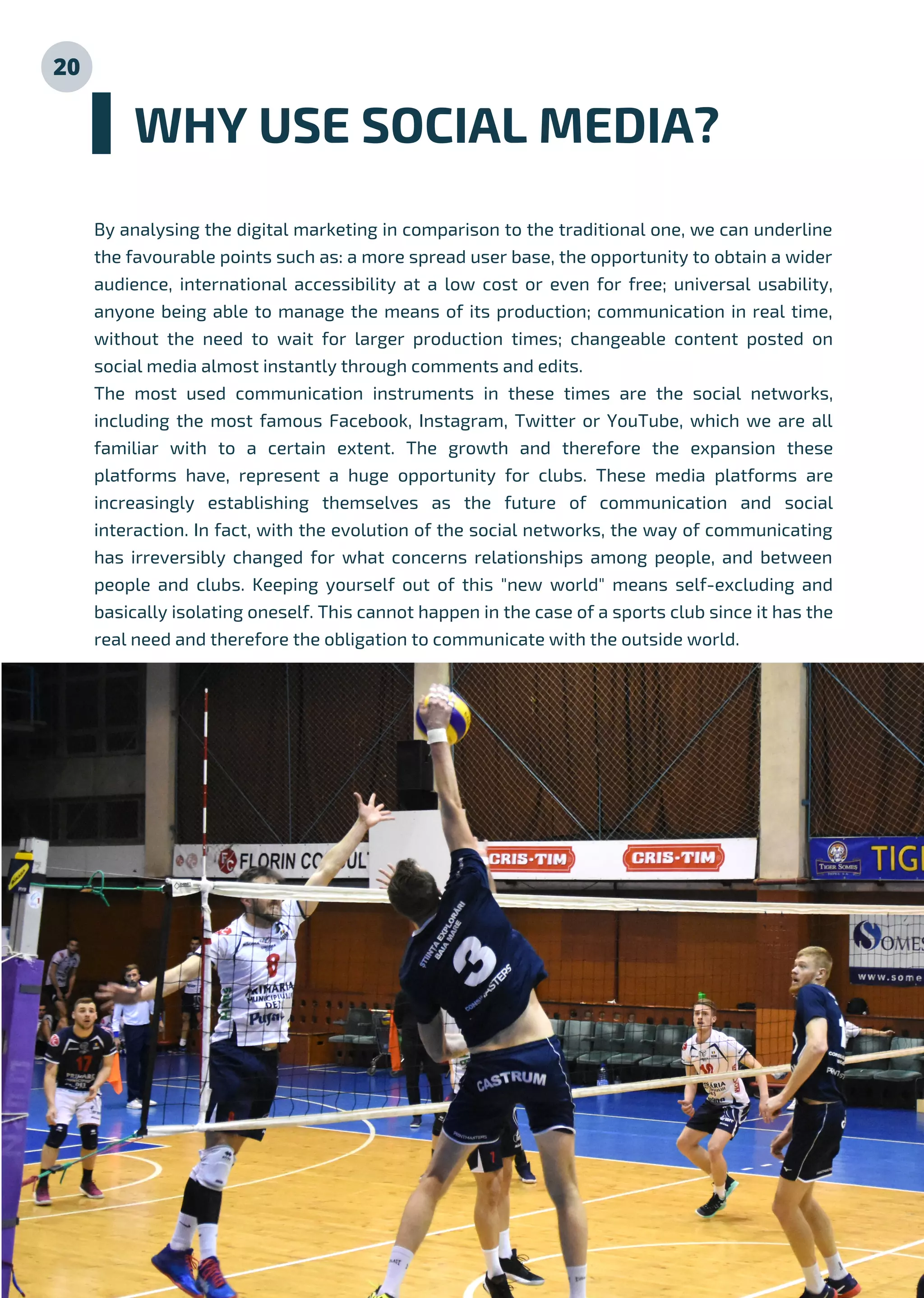 20
By analysing the digital marketing in comparison to the traditional one, we can underline
the favourable points such as: a more spread user base, the opportunity to obtain a wider
audience, international accessibility at a low cost or even for free; universal usability,
anyone being able to manage the means of its production; communication in real time,
without the need to wait for larger production times; changeable content posted on
social media almost instantly through comments and edits.
The most used communication instruments in these times are the social networks,
including the most famous Facebook, Instagram, Twitter or YouTube, which we are all
familiar with to a certain extent. The growth and therefore the expansion these
platforms have, represent a huge opportunity for clubs. These media platforms are
increasingly establishing themselves as the future of communication and social
interaction. In fact, with the evolution of the social networks, the way of communicating
has irreversibly changed for what concerns relationships among people, and between
people and clubs. Keeping yourself out of this "new world" means self-excluding and
basically isolating oneself. This cannot happen in the case of a sports club since it has the
real need and therefore the obligation to communicate with the outside world.
WHY USE SOCIAL MEDIA?
 