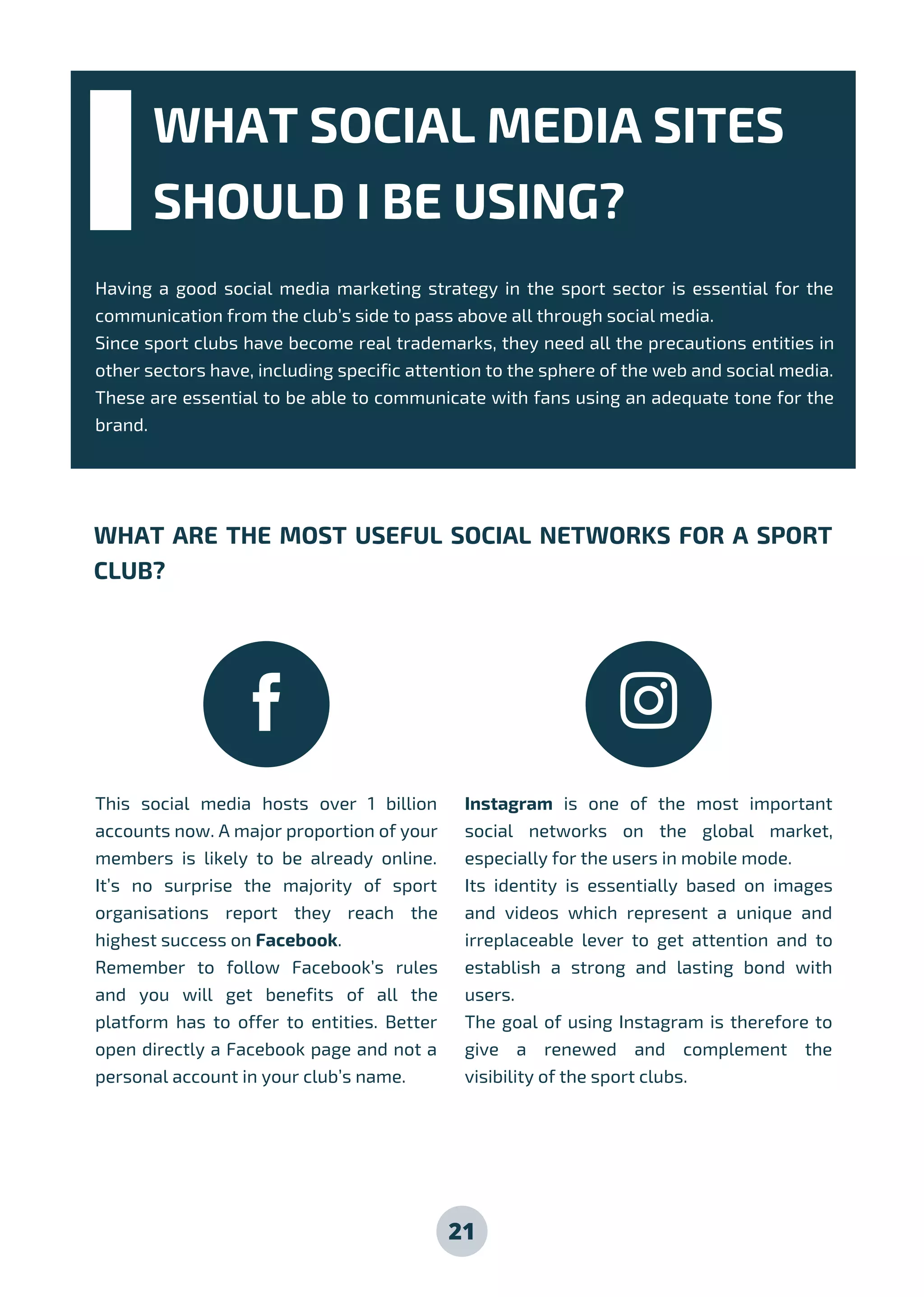 WHAT SOCIAL MEDIA SITES
SHOULD I BE USING?
Having a good social media marketing strategy in the sport sector is essential for the
communication from the club’s side to pass above all through social media.
Since sport clubs have become real trademarks, they need all the precautions entities in
other sectors have, including specific attention to the sphere of the web and social media.
These are essential to be able to communicate with fans using an adequate tone for the
brand.
WHAT ARE THE MOST USEFUL SOCIAL NETWORKS FOR A SPORT
CLUB?
This social media hosts over 1 billion
accounts now. A major proportion of your
members is likely to be already online.
It’s no surprise the majority of sport
organisations report they reach the
highest success on Facebook.
Remember to follow Facebook’s rules
and you will get benefits of all the
platform has to offer to entities. Better
open directly a Facebook page and not a
personal account in your club’s name.
Instagram is one of the most important
social networks on the global market,
especially for the users in mobile mode.
Its identity is essentially based on images
and videos which represent a unique and
irreplaceable lever to get attention and to
establish a strong and lasting bond with
users.
The goal of using Instagram is therefore to
give a renewed and complement the
visibility of the sport clubs.
21
 