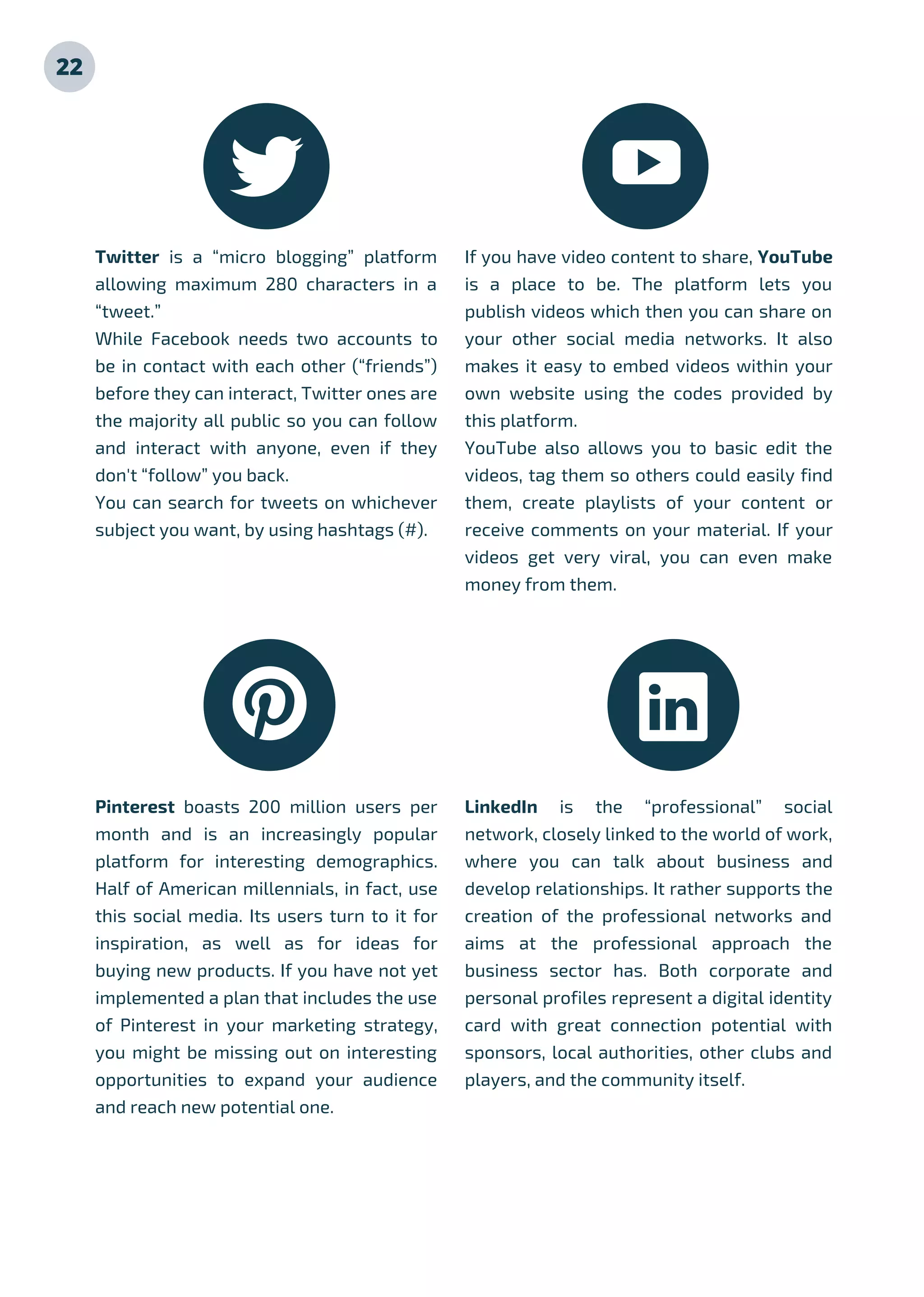 Twitter is a “micro blogging” platform
allowing maximum 280 characters in a
“tweet.”
While Facebook needs two accounts to
be in contact with each other (“friends”)
before they can interact, Twitter ones are
the majority all public so you can follow
and interact with anyone, even if they
don't “follow” you back.
You can search for tweets on whichever
subject you want, by using hashtags (#).
If you have video content to share, YouTube
is a place to be. The platform lets you
publish videos which then you can share on
your other social media networks. It also
makes it easy to embed videos within your
own website using the codes provided by
this platform.
YouTube also allows you to basic edit the
videos, tag them so others could easily find
them, create playlists of your content or
receive comments on your material. If your
videos get very viral, you can even make
money from them.
Pinterest boasts 200 million users per
month and is an increasingly popular
platform for interesting demographics.
Half of American millennials, in fact, use
this social media. Its users turn to it for
inspiration, as well as for ideas for
buying new products. If you have not yet
implemented a plan that includes the use
of Pinterest in your marketing strategy,
you might be missing out on interesting
opportunities to expand your audience
and reach new potential one.
LinkedIn is the “professional” social
network, closely linked to the world of work,
where you can talk about business and
develop relationships. It rather supports the
creation of the professional networks and
aims at the professional approach the
business sector has. Both corporate and
personal profiles represent a digital identity
card with great connection potential with
sponsors, local authorities, other clubs and
players, and the community itself.
22
 