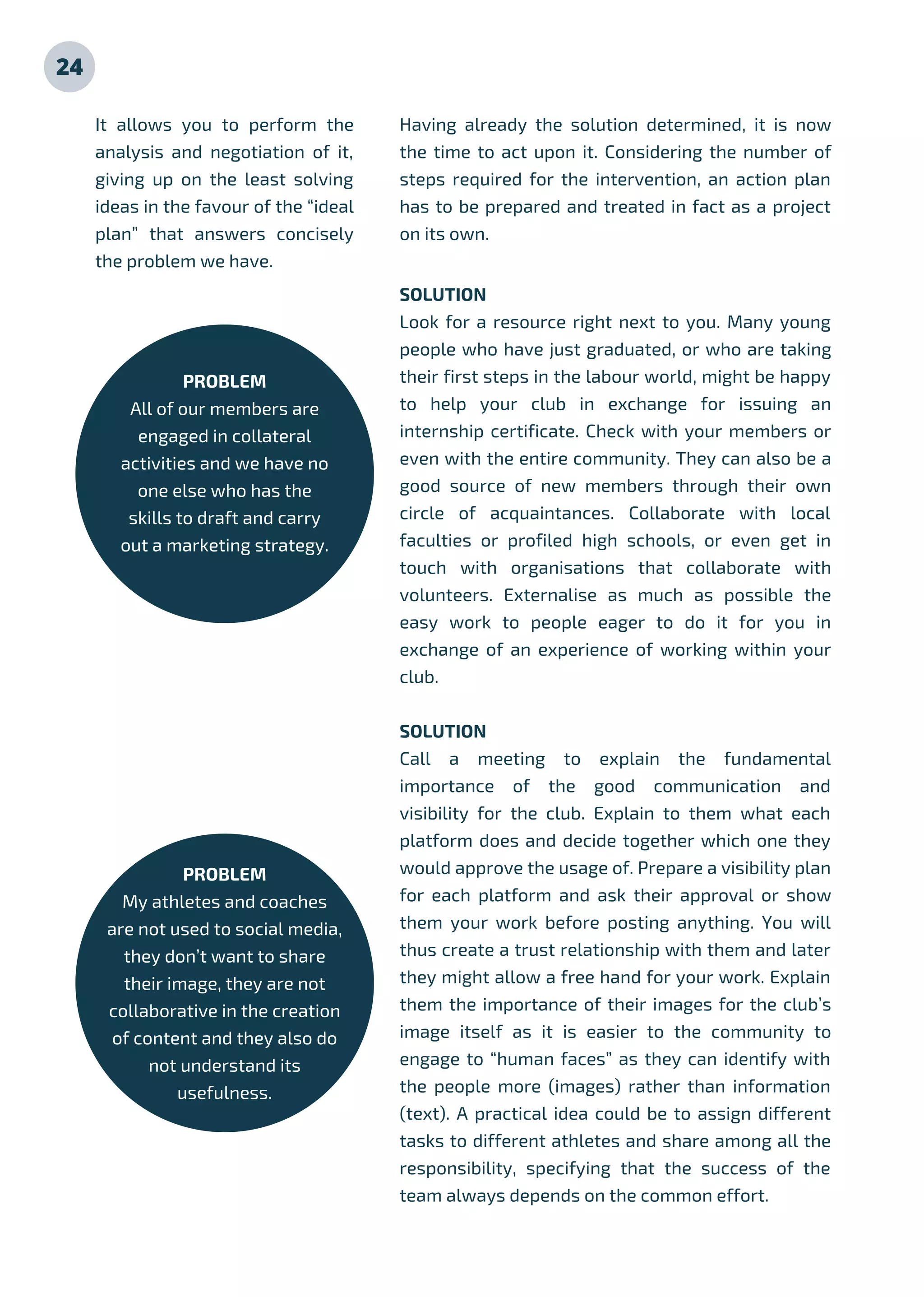24
SOLUTION
Look for a resource right next to you. Many young
people who have just graduated, or who are taking
their first steps in the labour world, might be happy
to help your club in exchange for issuing an
internship certificate. Check with your members or
even with the entire community. They can also be a
good source of new members through their own
circle of acquaintances. Collaborate with local
faculties or profiled high schools, or even get in
touch with organisations that collaborate with
volunteers. Externalise as much as possible the
easy work to people eager to do it for you in
exchange of an experience of working within your
club.
SOLUTION
Call a meeting to explain the fundamental
importance of the good communication and
visibility for the club. Explain to them what each
platform does and decide together which one they
would approve the usage of. Prepare a visibility plan
for each platform and ask their approval or show
them your work before posting anything. You will
thus create a trust relationship with them and later
they might allow a free hand for your work. Explain
them the importance of their images for the club’s
image itself as it is easier to the community to
engage to “human faces” as they can identify with
the people more (images) rather than information
(text). A practical idea could be to assign different
tasks to different athletes and share among all the
responsibility, specifying that the success of the
team always depends on the common effort.
It allows you to perform the
analysis and negotiation of it,
giving up on the least solving
ideas in the favour of the “ideal
plan” that answers concisely
the problem we have.
PROBLEM
All of our members are
engaged in collateral
activities and we have no
one else who has the
skills to draft and carry
out a marketing strategy.
Having already the solution determined, it is now
the time to act upon it. Considering the number of
steps required for the intervention, an action plan
has to be prepared and treated in fact as a project
on its own.
PROBLEM
My athletes and coaches
are not used to social media,
they don’t want to share
their image, they are not
collaborative in the creation
of content and they also do
not understand its
usefulness.
 