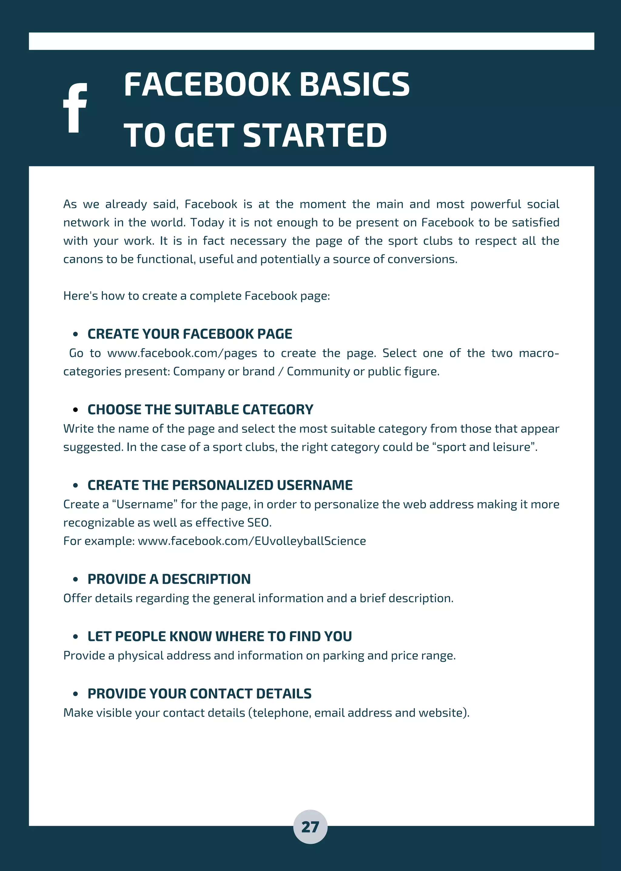CREATE YOUR FACEBOOK PAGE
CHOOSE THE SUITABLE CATEGORY
CREATE THE PERSONALIZED USERNAME
PROVIDE A DESCRIPTION
LET PEOPLE KNOW WHERE TO FIND YOU
PROVIDE YOUR CONTACT DETAILS
As we already said, Facebook is at the moment the main and most powerful social
network in the world. Today it is not enough to be present on Facebook to be satisfied
with your work. It is in fact necessary the page of the sport clubs to respect all the
canons to be functional, useful and potentially a source of conversions.
Here's how to create a complete Facebook page:
Go to www.facebook.com/pages to create the page. Select one of the two macro-
categories present: Company or brand / Community or public figure.
Write the name of the page and select the most suitable category from those that appear
suggested. In the case of a sport clubs, the right category could be “sport and leisure”.
Create a “Username” for the page, in order to personalize the web address making it more
recognizable as well as effective SEO.
For example: www.facebook.com/EUvolleyballScience
Offer details regarding the general information and a brief description.
Provide a physical address and information on parking and price range.
Make visible your contact details (telephone, email address and website).
FACEBOOK BASICS
TO GET STARTED
27
 