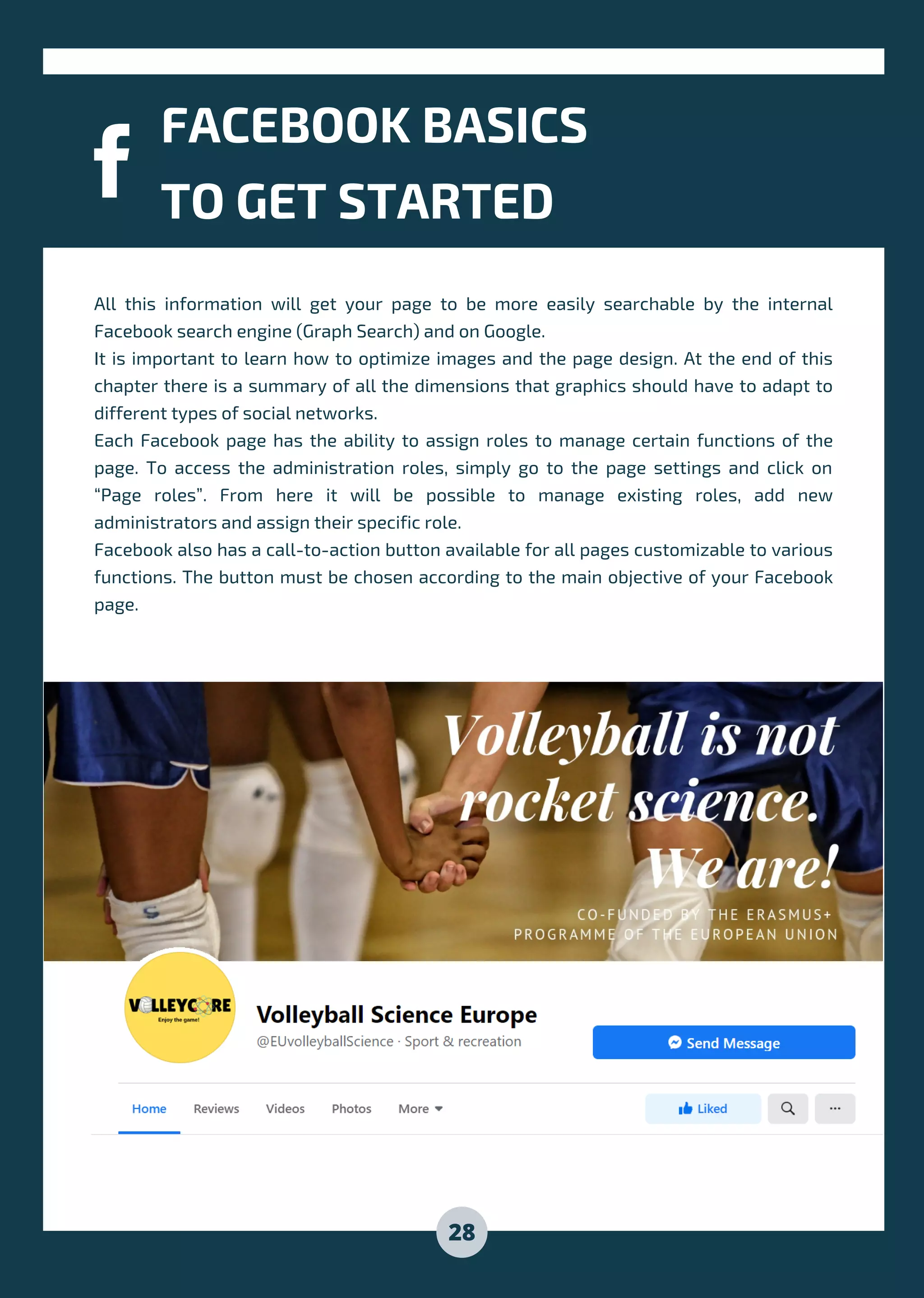 All this information will get your page to be more easily searchable by the internal
Facebook search engine (Graph Search) and on Google.
It is important to learn how to optimize images and the page design. At the end of this
chapter there is a summary of all the dimensions that graphics should have to adapt to
different types of social networks.
Each Facebook page has the ability to assign roles to manage certain functions of the
page. To access the administration roles, simply go to the page settings and click on
“Page roles”. From here it will be possible to manage existing roles, add new
administrators and assign their specific role.
Facebook also has a call-to-action button available for all pages customizable to various
functions. The button must be chosen according to the main objective of your Facebook
page.
FACEBOOK BASICS
TO GET STARTED
28
 