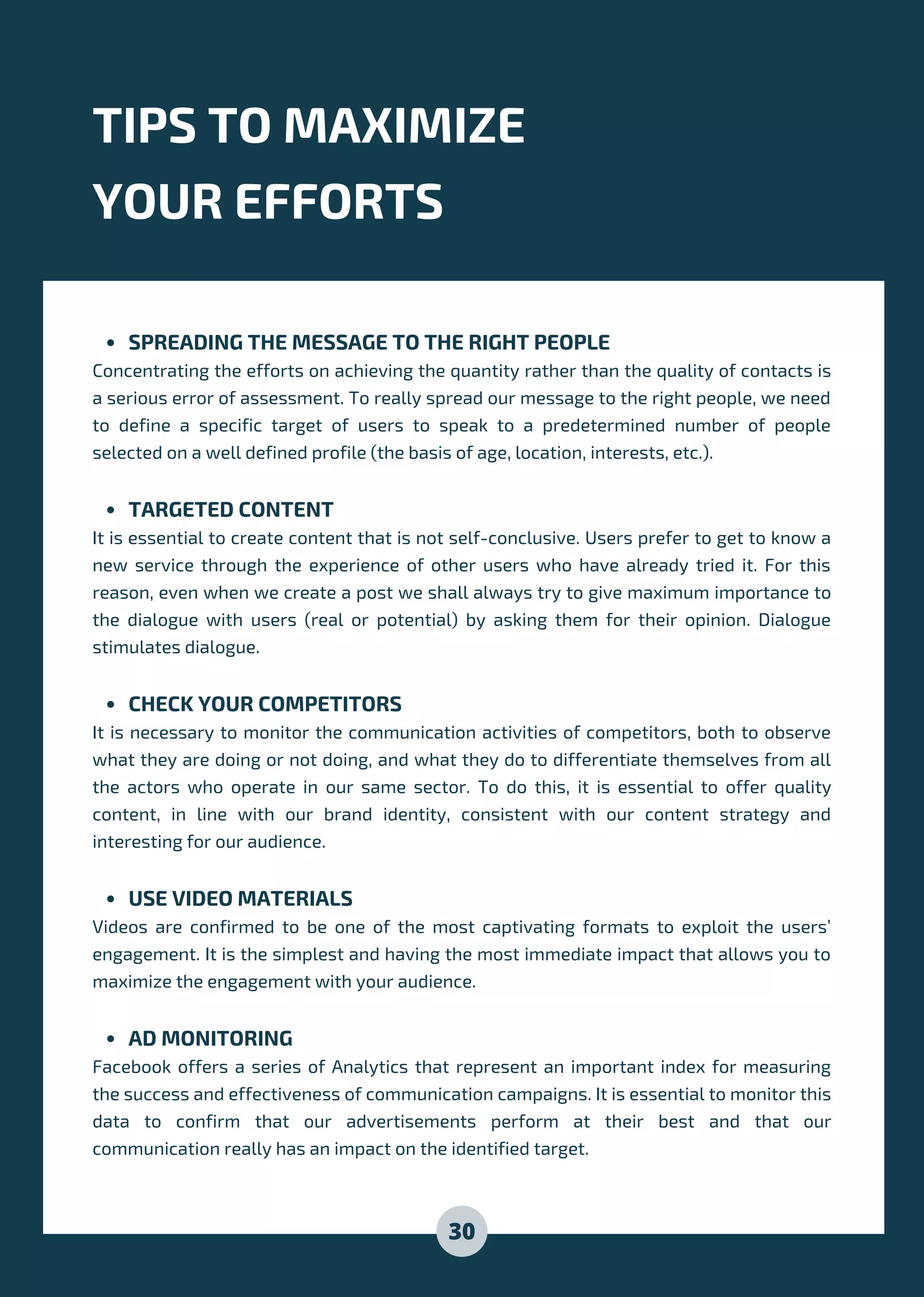 SPREADING THE MESSAGE TO THE RIGHT PEOPLE
TARGETED CONTENT
CHECK YOUR COMPETITORS
USE VIDEO MATERIALS
AD MONITORING
Concentrating the efforts on achieving the quantity rather than the quality of contacts is
a serious error of assessment. To really spread our message to the right people, we need
to define a specific target of users to speak to a predetermined number of people
selected on a well defined profile (the basis of age, location, interests, etc.).
It is essential to create content that is not self-conclusive. Users prefer to get to know a
new service through the experience of other users who have already tried it. For this
reason, even when we create a post we shall always try to give maximum importance to
the dialogue with users (real or potential) by asking them for their opinion. Dialogue
stimulates dialogue.
It is necessary to monitor the communication activities of competitors, both to observe
what they are doing or not doing, and what they do to differentiate themselves from all
the actors who operate in our same sector. To do this, it is essential to offer quality
content, in line with our brand identity, consistent with our content strategy and
interesting for our audience.
Videos are confirmed to be one of the most captivating formats to exploit the users’
engagement. It is the simplest and having the most immediate impact that allows you to
maximize the engagement with your audience.
Facebook offers a series of Analytics that represent an important index for measuring
the success and effectiveness of communication campaigns. It is essential to monitor this
data to confirm that our advertisements perform at their best and that our
communication really has an impact on the identified target.
TIPS TO MAXIMIZE
YOUR EFFORTS
30
 