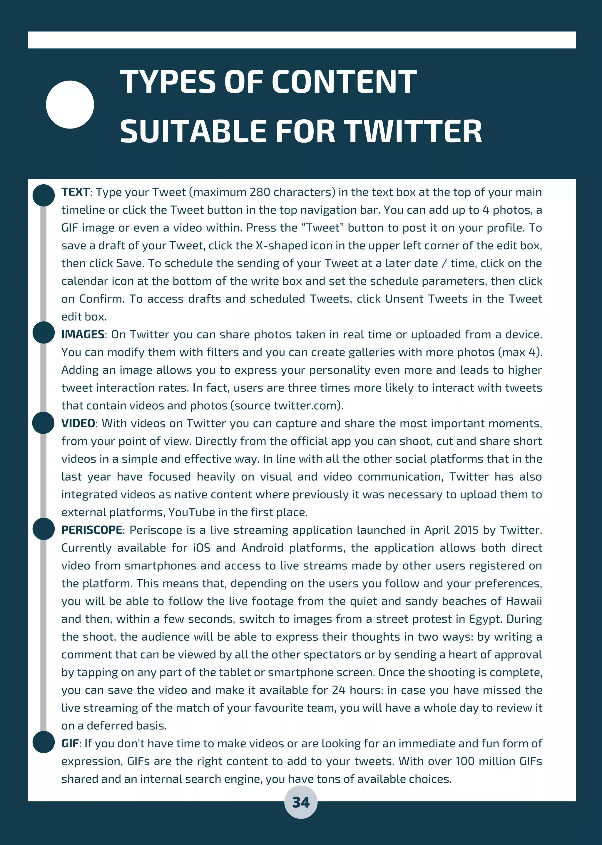 TEXT: Type your Tweet (maximum 280 characters) in the text box at the top of your main
timeline or click the Tweet button in the top navigation bar. You can add up to 4 photos, a
GIF image or even a video within. Press the “Tweet” button to post it on your profile. To
save a draft of your Tweet, click the X-shaped icon in the upper left corner of the edit box,
then click Save. To schedule the sending of your Tweet at a later date / time, click on the
calendar icon at the bottom of the write box and set the schedule parameters, then click
on Confirm. To access drafts and scheduled Tweets, click Unsent Tweets in the Tweet
edit box.
IMAGES: On Twitter you can share photos taken in real time or uploaded from a device.
You can modify them with filters and you can create galleries with more photos (max 4).
Adding an image allows you to express your personality even more and leads to higher
tweet interaction rates. In fact, users are three times more likely to interact with tweets
that contain videos and photos (source twitter.com).
VIDEO: With videos on Twitter you can capture and share the most important moments,
from your point of view. Directly from the official app you can shoot, cut and share short
videos in a simple and effective way. In line with all the other social platforms that in the
last year have focused heavily on visual and video communication, Twitter has also
integrated videos as native content where previously it was necessary to upload them to
external platforms, YouTube in the first place.
PERISCOPE: Periscope is a live streaming application launched in April 2015 by Twitter.
Currently available for iOS and Android platforms, the application allows both direct
video from smartphones and access to live streams made by other users registered on
the platform. This means that, depending on the users you follow and your preferences,
you will be able to follow the live footage from the quiet and sandy beaches of Hawaii
and then, within a few seconds, switch to images from a street protest in Egypt. During
the shoot, the audience will be able to express their thoughts in two ways: by writing a
comment that can be viewed by all the other spectators or by sending a heart of approval
by tapping on any part of the tablet or smartphone screen. Once the shooting is complete,
you can save the video and make it available for 24 hours: in case you have missed the
live streaming of the match of your favourite team, you will have a whole day to review it
on a deferred basis.
GIF: If you don't have time to make videos or are looking for an immediate and fun form of
expression, GIFs are the right content to add to your tweets. With over 100 million GIFs
shared and an internal search engine, you have tons of available choices.
TYPES OF CONTENT
SUITABLE FOR TWITTER
34
 