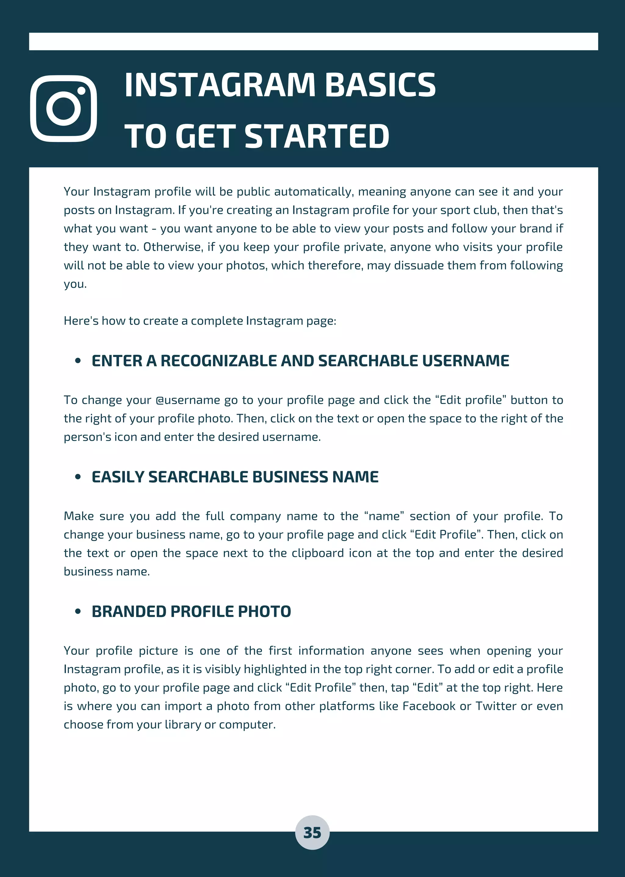 ENTER A RECOGNIZABLE AND SEARCHABLE USERNAME
EASILY SEARCHABLE BUSINESS NAME
BRANDED PROFILE PHOTO
Your Instagram profile will be public automatically, meaning anyone can see it and your
posts on Instagram. If you're creating an Instagram profile for your sport club, then that's
what you want - you want anyone to be able to view your posts and follow your brand if
they want to. Otherwise, if you keep your profile private, anyone who visits your profile
will not be able to view your photos, which therefore, may dissuade them from following
you.
Here's how to create a complete Instagram page:
To change your @username go to your profile page and click the “Edit profile” button to
the right of your profile photo. Then, click on the text or open the space to the right of the
person's icon and enter the desired username.
Make sure you add the full company name to the “name” section of your profile. To
change your business name, go to your profile page and click “Edit Profile”. Then, click on
the text or open the space next to the clipboard icon at the top and enter the desired
business name.
Your profile picture is one of the first information anyone sees when opening your
Instagram profile, as it is visibly highlighted in the top right corner. To add or edit a profile
photo, go to your profile page and click “Edit Profile” then, tap “Edit” at the top right. Here
is where you can import a photo from other platforms like Facebook or Twitter or even
choose from your library or computer.
INSTAGRAM BASICS
TO GET STARTED
35
 